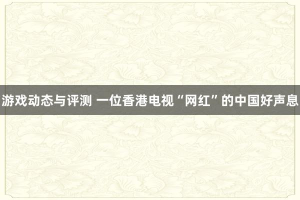 游戏动态与评测 一位香港电视“网红”的中国好声息